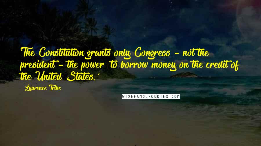 Laurence Tribe Quotes: The Constitution grants only Congress - not the president - the power 'to borrow money on the credit of the United States.'