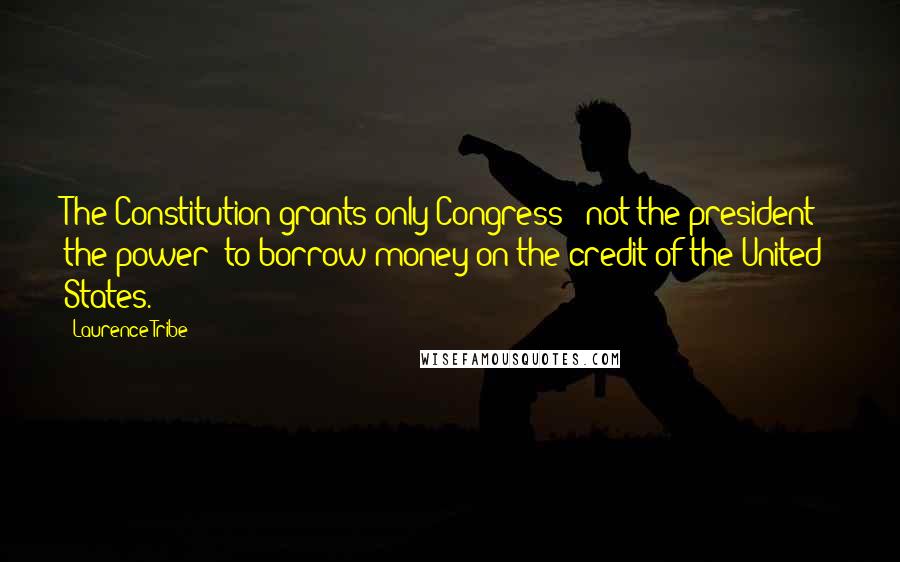 Laurence Tribe Quotes: The Constitution grants only Congress - not the president - the power 'to borrow money on the credit of the United States.'