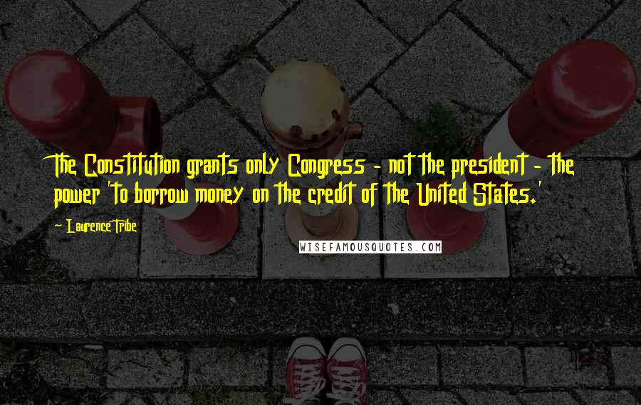 Laurence Tribe Quotes: The Constitution grants only Congress - not the president - the power 'to borrow money on the credit of the United States.'