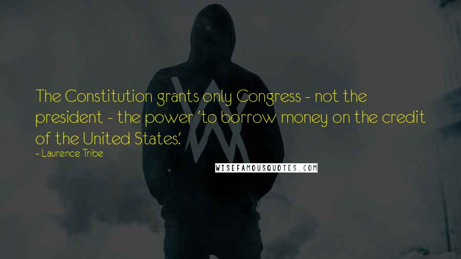 Laurence Tribe Quotes: The Constitution grants only Congress - not the president - the power 'to borrow money on the credit of the United States.'