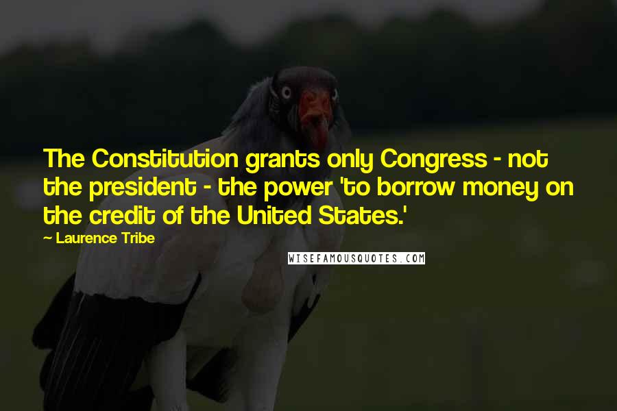 Laurence Tribe Quotes: The Constitution grants only Congress - not the president - the power 'to borrow money on the credit of the United States.'