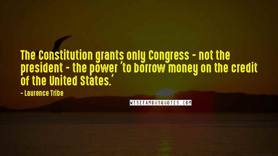 Laurence Tribe Quotes: The Constitution grants only Congress - not the president - the power 'to borrow money on the credit of the United States.'