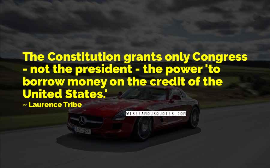 Laurence Tribe Quotes: The Constitution grants only Congress - not the president - the power 'to borrow money on the credit of the United States.'