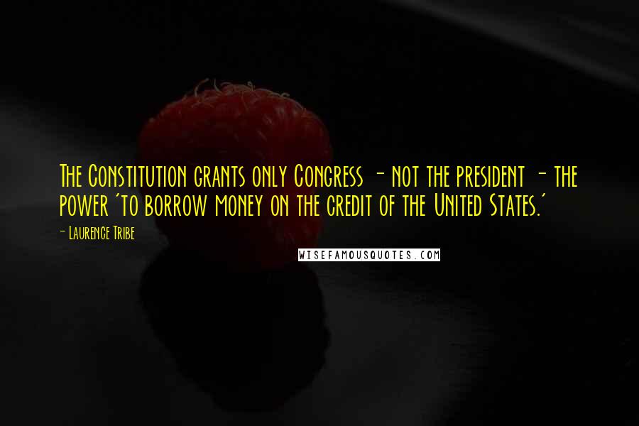 Laurence Tribe Quotes: The Constitution grants only Congress - not the president - the power 'to borrow money on the credit of the United States.'
