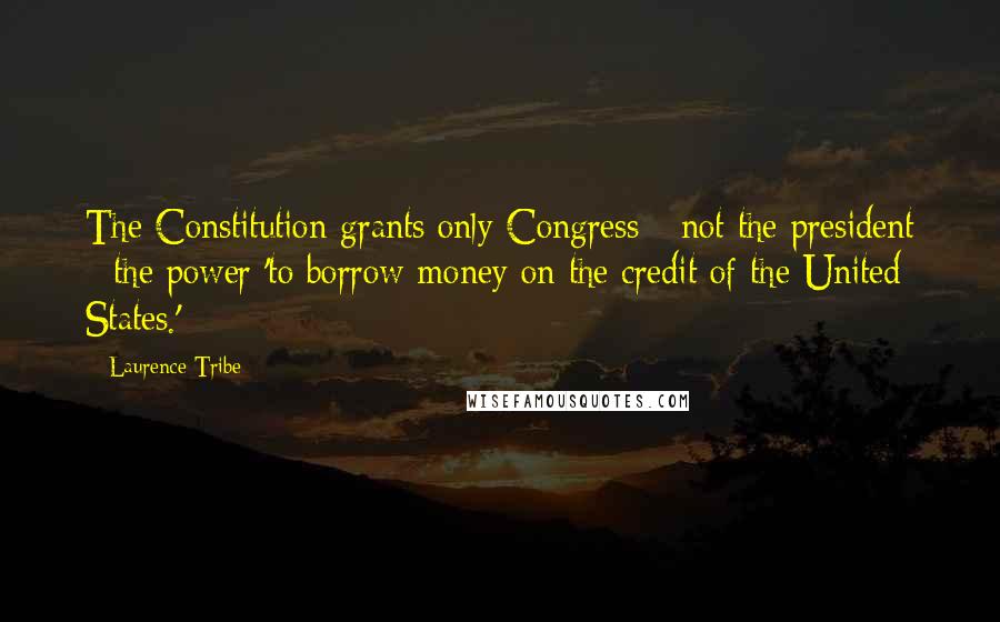 Laurence Tribe Quotes: The Constitution grants only Congress - not the president - the power 'to borrow money on the credit of the United States.'