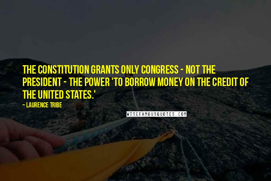 Laurence Tribe Quotes: The Constitution grants only Congress - not the president - the power 'to borrow money on the credit of the United States.'