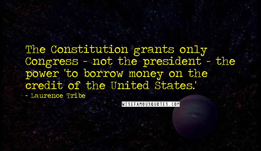 Laurence Tribe Quotes: The Constitution grants only Congress - not the president - the power 'to borrow money on the credit of the United States.'