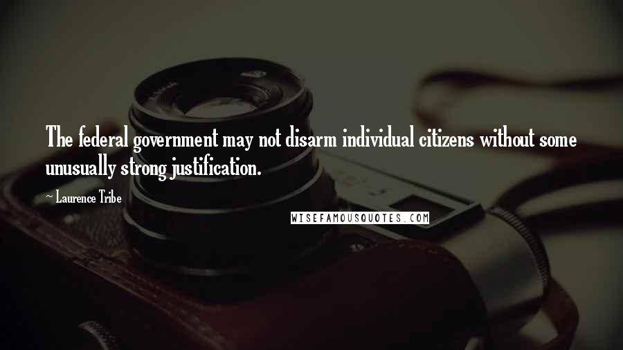 Laurence Tribe Quotes: The federal government may not disarm individual citizens without some unusually strong justification.