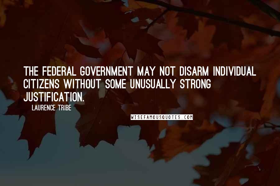 Laurence Tribe Quotes: The federal government may not disarm individual citizens without some unusually strong justification.