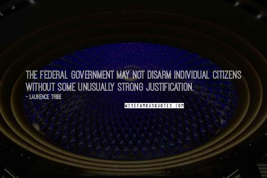 Laurence Tribe Quotes: The federal government may not disarm individual citizens without some unusually strong justification.