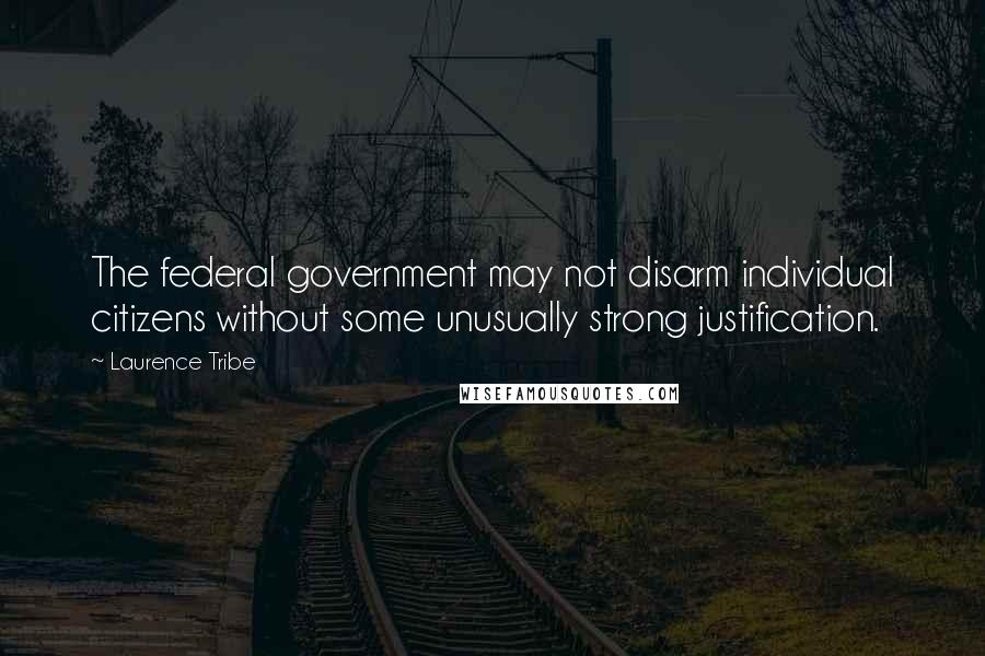 Laurence Tribe Quotes: The federal government may not disarm individual citizens without some unusually strong justification.