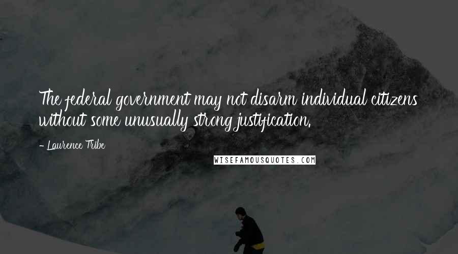 Laurence Tribe Quotes: The federal government may not disarm individual citizens without some unusually strong justification.