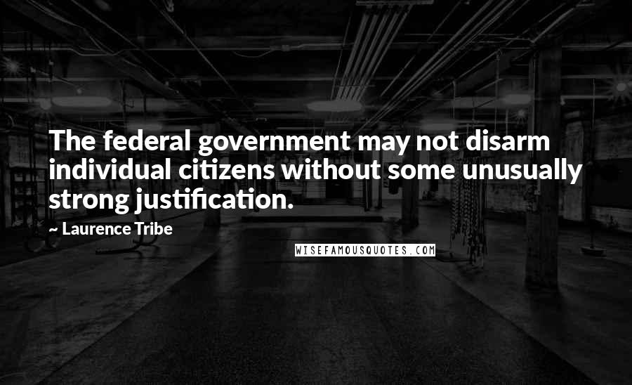 Laurence Tribe Quotes: The federal government may not disarm individual citizens without some unusually strong justification.