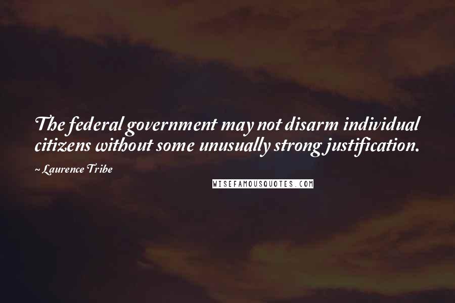 Laurence Tribe Quotes: The federal government may not disarm individual citizens without some unusually strong justification.