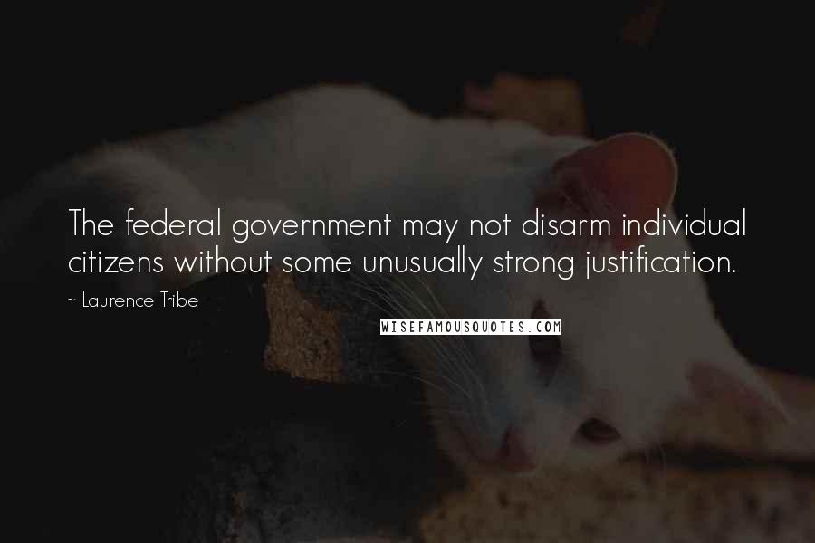 Laurence Tribe Quotes: The federal government may not disarm individual citizens without some unusually strong justification.