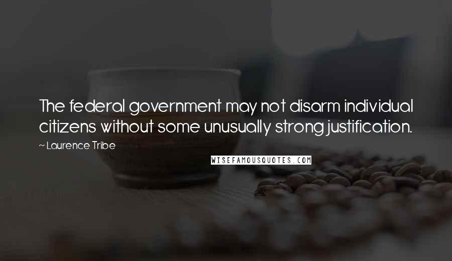 Laurence Tribe Quotes: The federal government may not disarm individual citizens without some unusually strong justification.