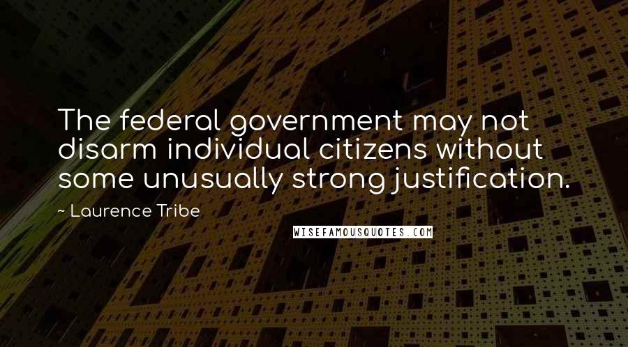 Laurence Tribe Quotes: The federal government may not disarm individual citizens without some unusually strong justification.