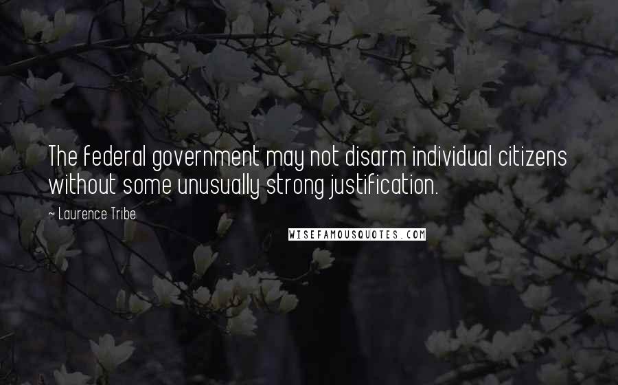 Laurence Tribe Quotes: The federal government may not disarm individual citizens without some unusually strong justification.