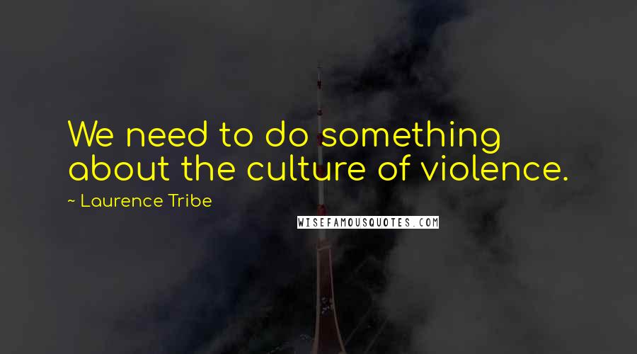 Laurence Tribe Quotes: We need to do something about the culture of violence.