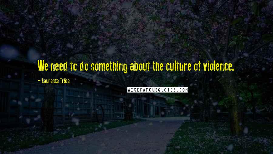 Laurence Tribe Quotes: We need to do something about the culture of violence.