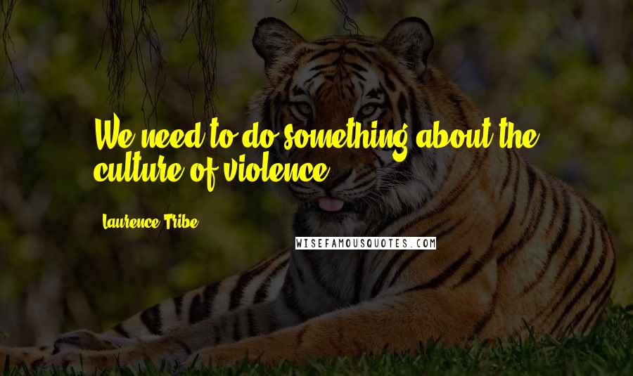 Laurence Tribe Quotes: We need to do something about the culture of violence.