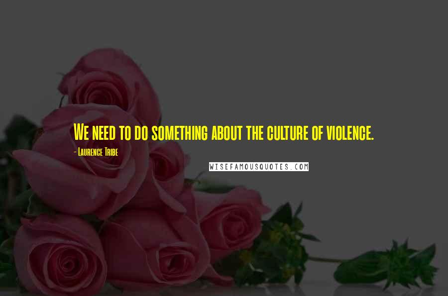 Laurence Tribe Quotes: We need to do something about the culture of violence.