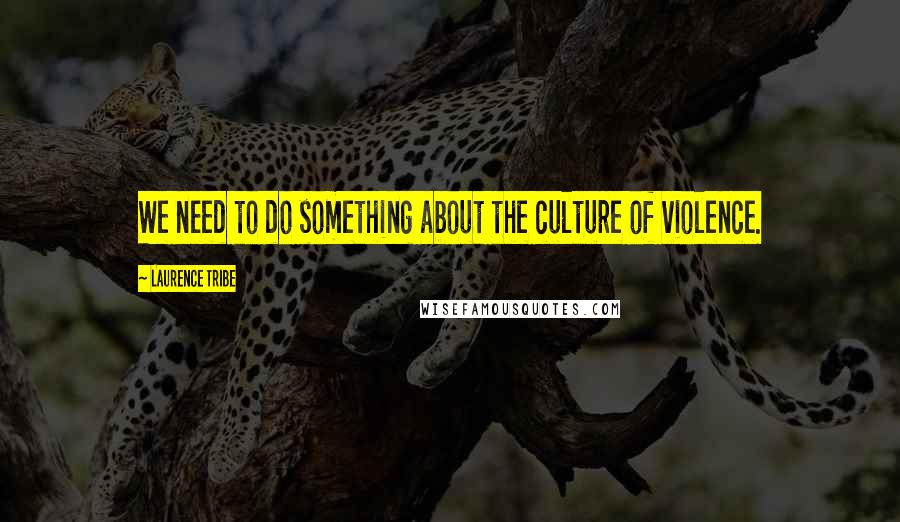 Laurence Tribe Quotes: We need to do something about the culture of violence.