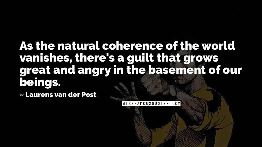 Laurens Van Der Post Quotes: As the natural coherence of the world vanishes, there's a guilt that grows great and angry in the basement of our beings.