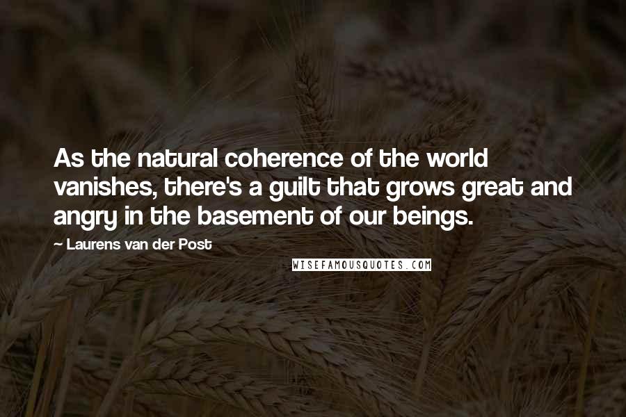 Laurens Van Der Post Quotes: As the natural coherence of the world vanishes, there's a guilt that grows great and angry in the basement of our beings.