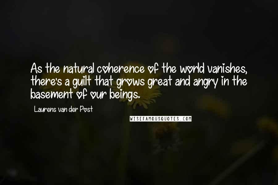 Laurens Van Der Post Quotes: As the natural coherence of the world vanishes, there's a guilt that grows great and angry in the basement of our beings.