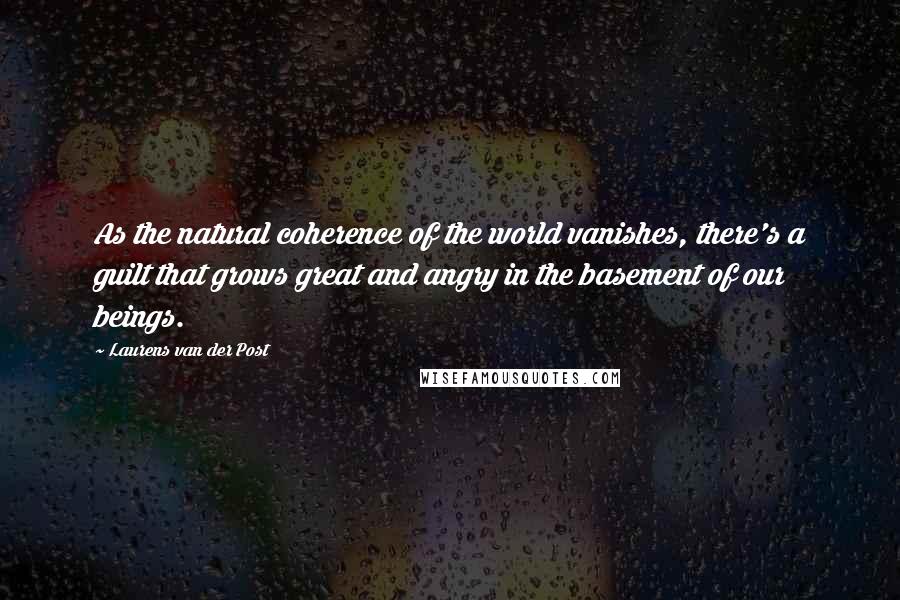 Laurens Van Der Post Quotes: As the natural coherence of the world vanishes, there's a guilt that grows great and angry in the basement of our beings.