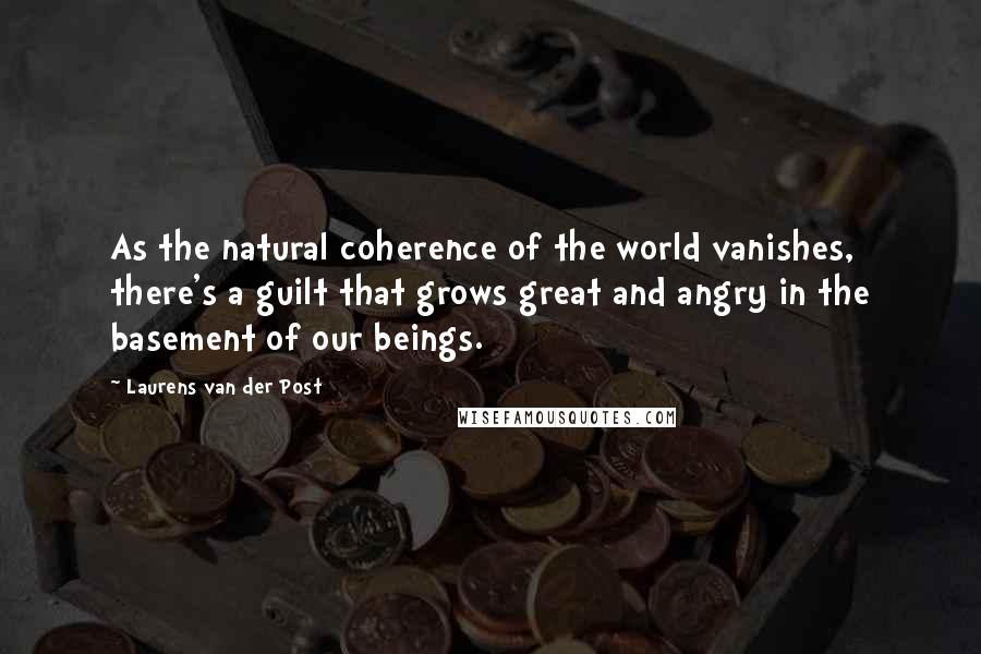 Laurens Van Der Post Quotes: As the natural coherence of the world vanishes, there's a guilt that grows great and angry in the basement of our beings.