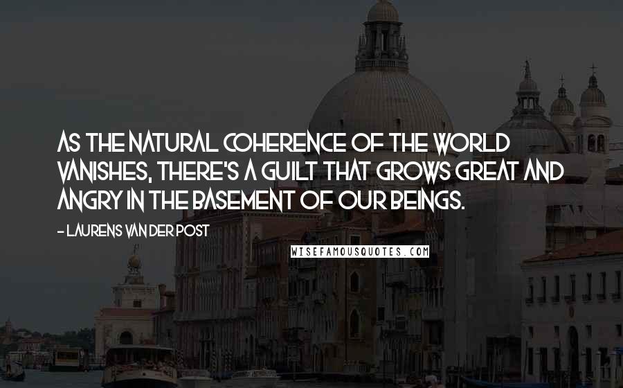 Laurens Van Der Post Quotes: As the natural coherence of the world vanishes, there's a guilt that grows great and angry in the basement of our beings.