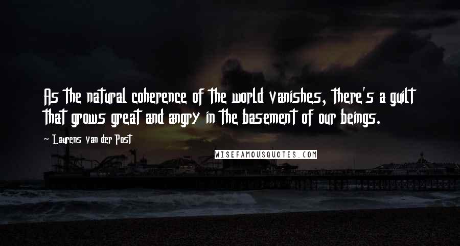 Laurens Van Der Post Quotes: As the natural coherence of the world vanishes, there's a guilt that grows great and angry in the basement of our beings.