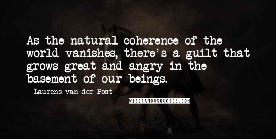 Laurens Van Der Post Quotes: As the natural coherence of the world vanishes, there's a guilt that grows great and angry in the basement of our beings.