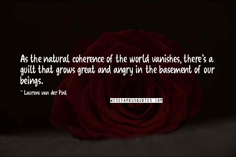 Laurens Van Der Post Quotes: As the natural coherence of the world vanishes, there's a guilt that grows great and angry in the basement of our beings.