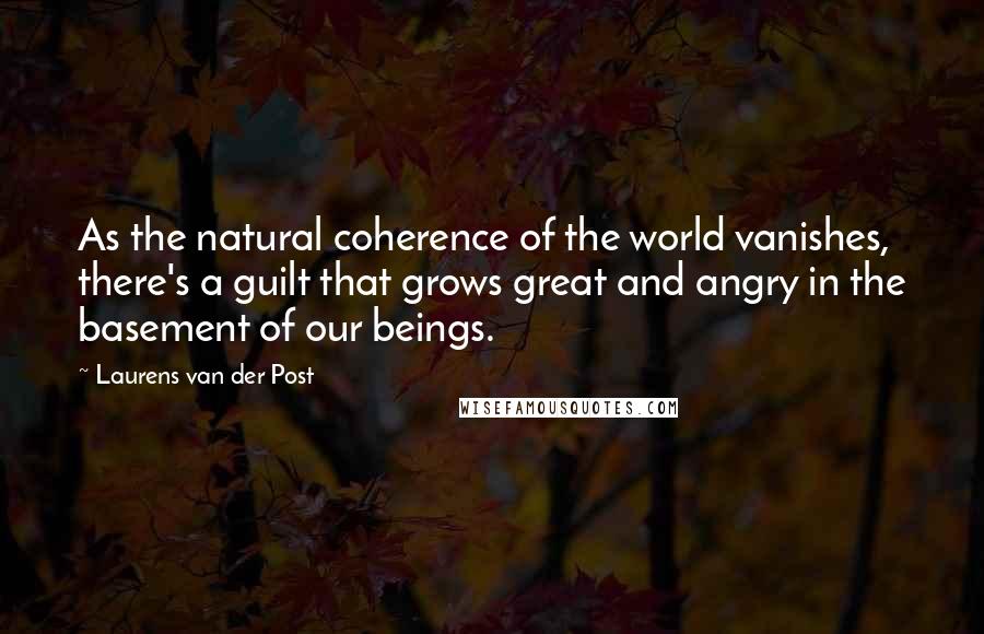 Laurens Van Der Post Quotes: As the natural coherence of the world vanishes, there's a guilt that grows great and angry in the basement of our beings.