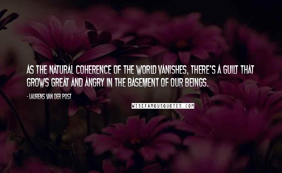 Laurens Van Der Post Quotes: As the natural coherence of the world vanishes, there's a guilt that grows great and angry in the basement of our beings.