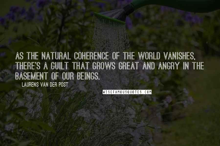 Laurens Van Der Post Quotes: As the natural coherence of the world vanishes, there's a guilt that grows great and angry in the basement of our beings.