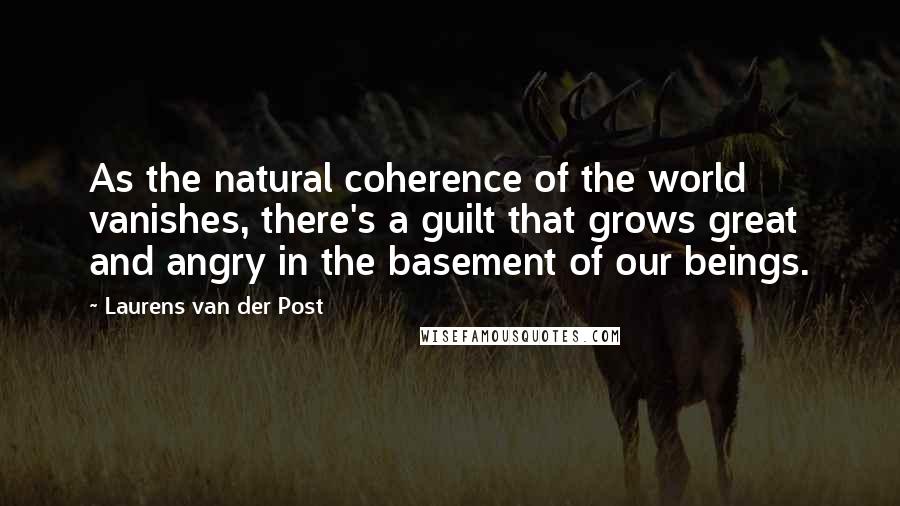 Laurens Van Der Post Quotes: As the natural coherence of the world vanishes, there's a guilt that grows great and angry in the basement of our beings.