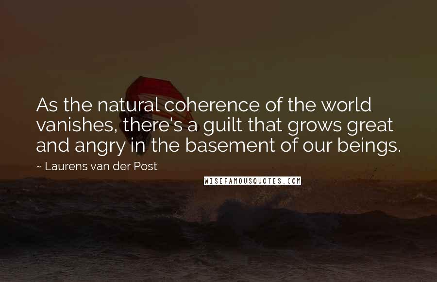 Laurens Van Der Post Quotes: As the natural coherence of the world vanishes, there's a guilt that grows great and angry in the basement of our beings.