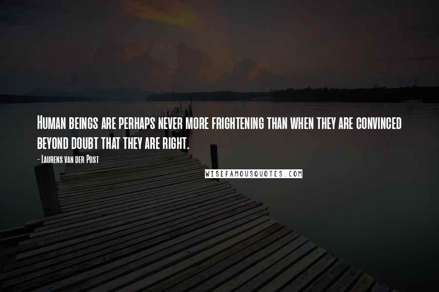 Laurens Van Der Post Quotes: Human beings are perhaps never more frightening than when they are convinced beyond doubt that they are right.