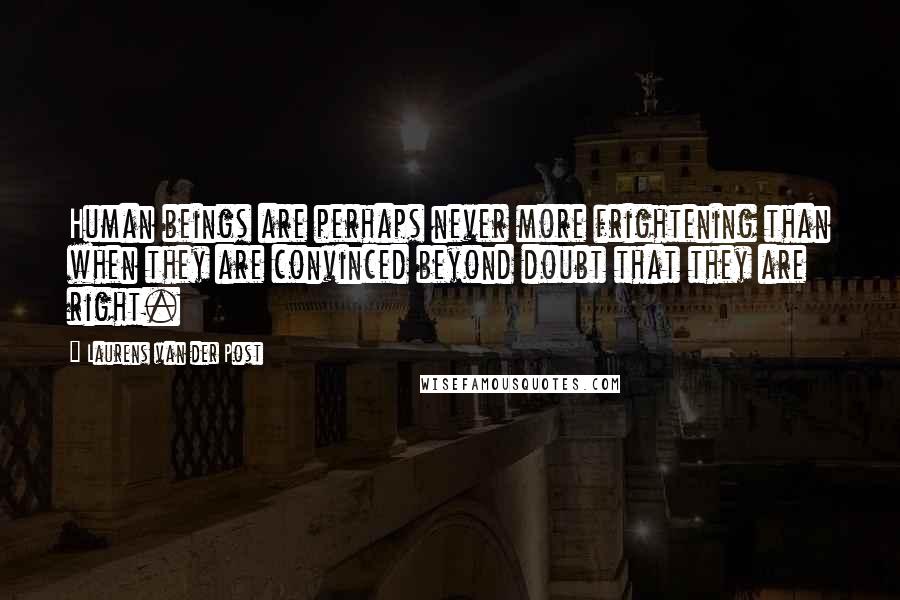 Laurens Van Der Post Quotes: Human beings are perhaps never more frightening than when they are convinced beyond doubt that they are right.