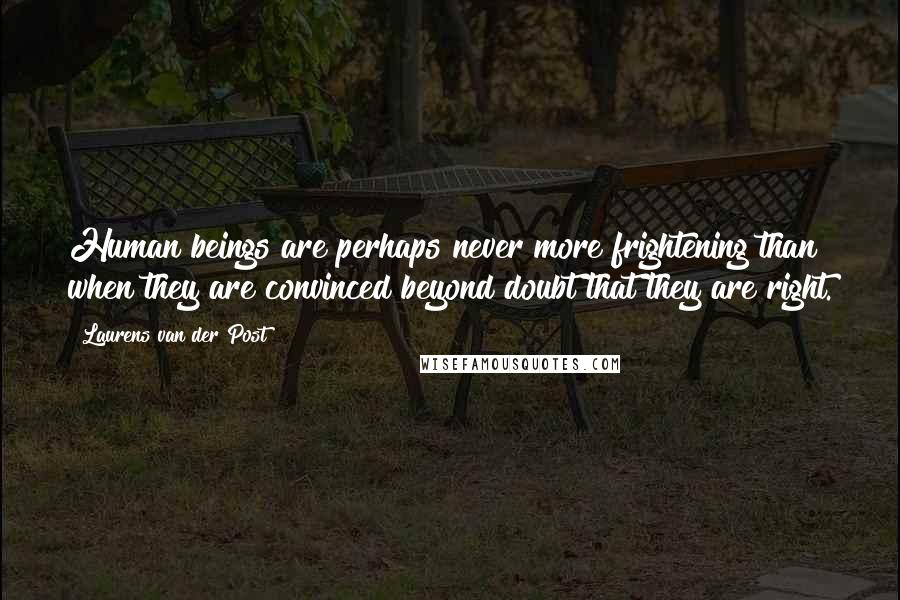 Laurens Van Der Post Quotes: Human beings are perhaps never more frightening than when they are convinced beyond doubt that they are right.