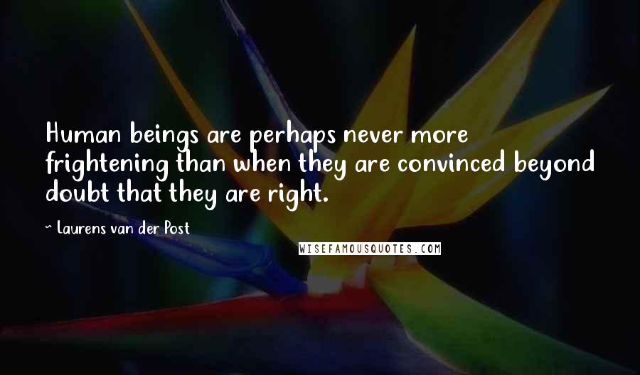Laurens Van Der Post Quotes: Human beings are perhaps never more frightening than when they are convinced beyond doubt that they are right.