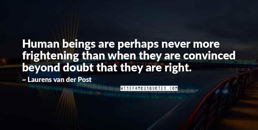 Laurens Van Der Post Quotes: Human beings are perhaps never more frightening than when they are convinced beyond doubt that they are right.