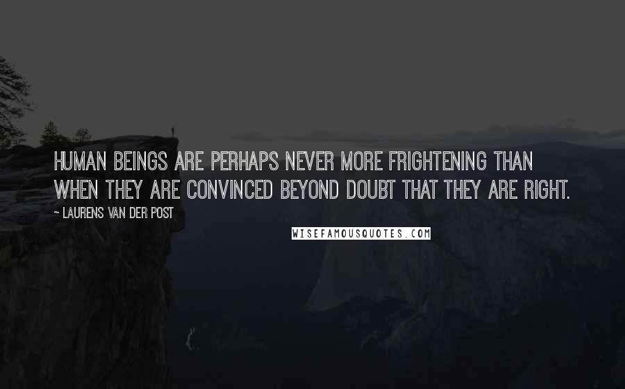 Laurens Van Der Post Quotes: Human beings are perhaps never more frightening than when they are convinced beyond doubt that they are right.