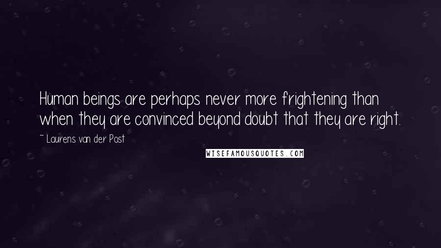 Laurens Van Der Post Quotes: Human beings are perhaps never more frightening than when they are convinced beyond doubt that they are right.