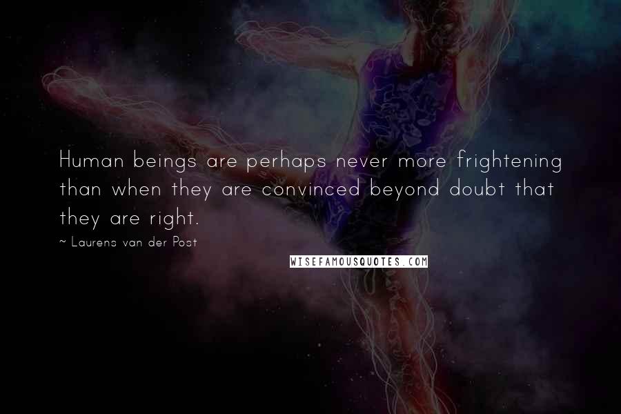 Laurens Van Der Post Quotes: Human beings are perhaps never more frightening than when they are convinced beyond doubt that they are right.