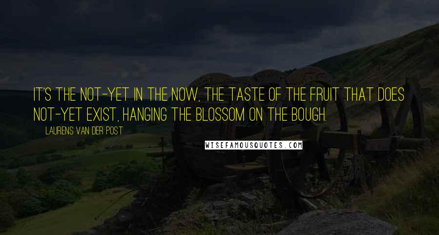 Laurens Van Der Post Quotes: It's the not-yet in the now, the taste of the fruit that does not-yet exist, hanging the blossom on the bough.